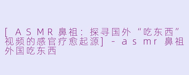 [ASMR鼻祖：探寻国外“吃东西”视频的感官疗愈起源]-asmr鼻祖外国吃东西