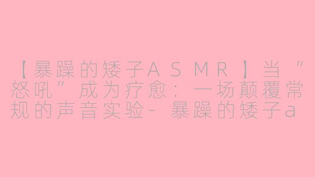 【暴躁的矮子ASMR】当“怒吼”成为疗愈：一场颠覆常规的声音实验-暴躁的矮子asmr