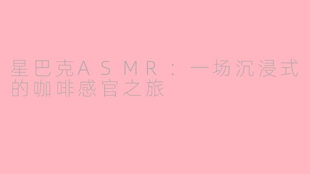 星巴克ASMR:一场沉浸式的咖啡感官之旅