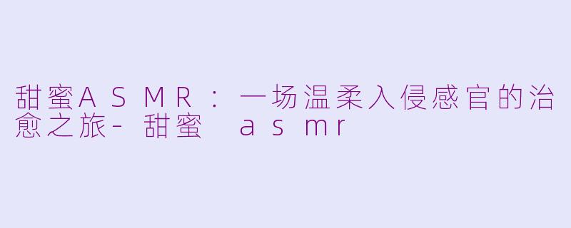 甜蜜ASMR：一场温柔入侵感官的治愈之旅-甜蜜 asmr