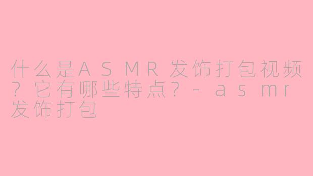 什么是ASMR发饰打包视频？它有哪些特点？-asmr发饰打包