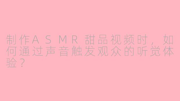 制作ASMR甜品视频时，如何通过声音触发观众的听觉体验？
