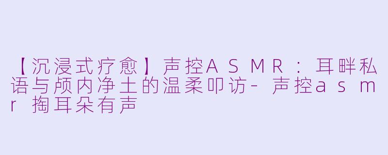 【沉浸式疗愈】声控ASMR：耳畔私语与颅内净土的温柔叩访-声控asmr掏耳朵有声