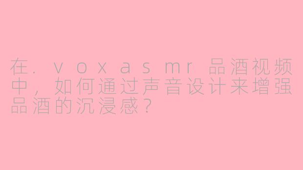 在.voxasmr品酒视频中，如何通过声音设计来增强品酒的沉浸感？