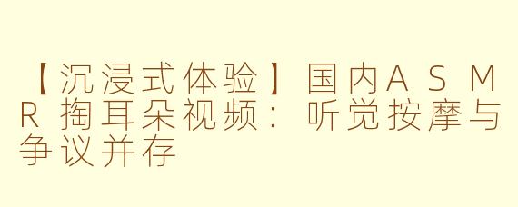 【沉浸式体验】国内ASMR掏耳朵视频：听觉按摩与争议并存