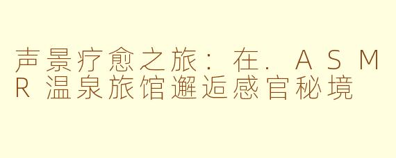 声景疗愈之旅：在.ASMR温泉旅馆邂逅感官秘境