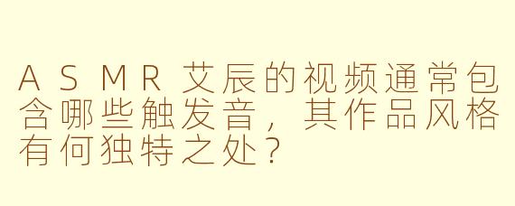 ASMR艾辰的视频通常包含哪些触发音，其作品风格有何独特之处？