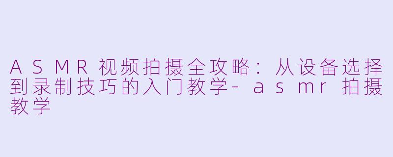 ASMR视频拍摄全攻略：从设备选择到录制技巧的入门教学-asmr拍摄教学