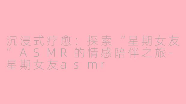 沉浸式疗愈：探索“星期女友”ASMR的情感陪伴之旅-星期女友asmr
