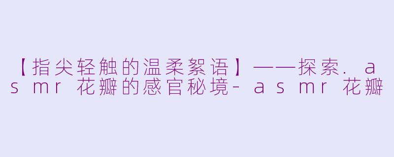 【指尖轻触的温柔絮语】——探索.asmr花瓣的感官秘境
