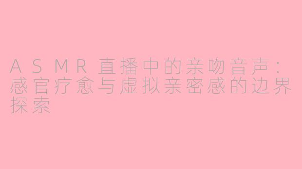 ASMR直播中的亲吻音声:感官疗愈与虚拟亲密感的边界探索