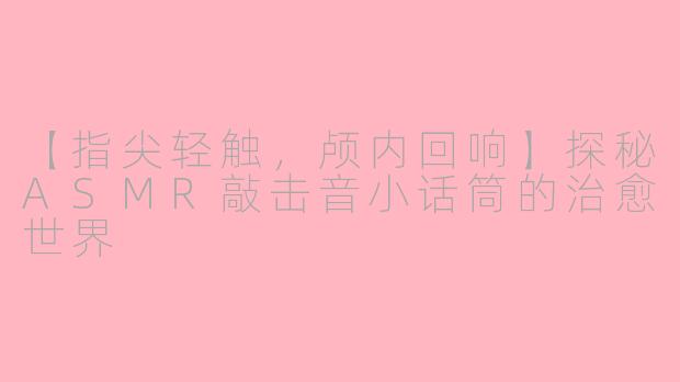 【指尖轻触，颅内回响】探秘ASMR敲击音小话筒的治愈世界