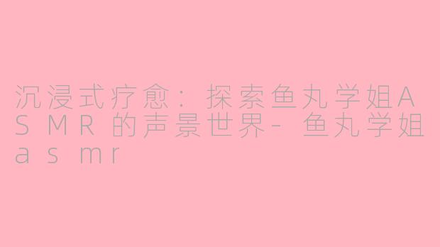 沉浸式疗愈：探索鱼丸学姐ASMR的声景世界-鱼丸学姐asmr