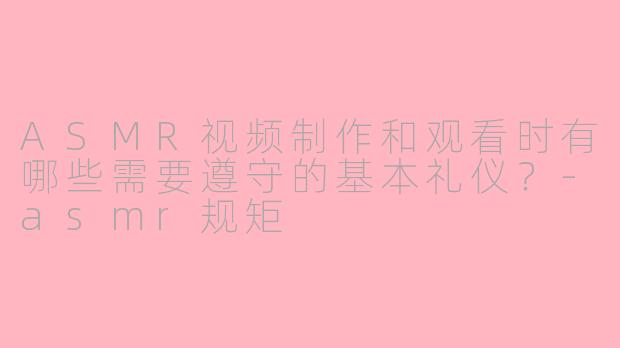 ASMR视频制作和观看时有哪些需要遵守的基本礼仪？