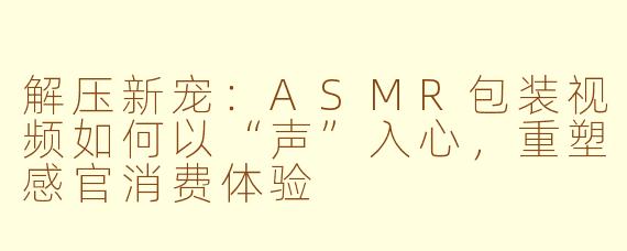 解压新宠：ASMR包装视频如何以“声”入心，重塑感官消费体验