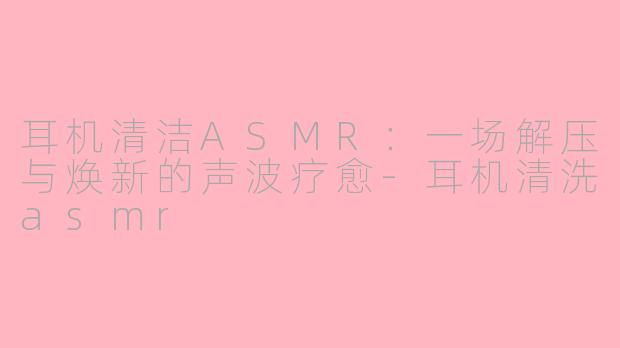 耳机清洁ASMR：一场解压与焕新的声波疗愈-耳机清洗asmr