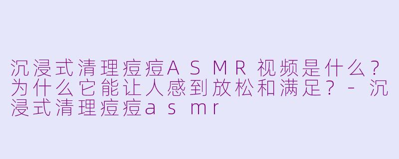沉浸式清理痘痘ASMR视频是什么?为什么它能让人感到放松和满足?-沉浸式清理痘痘asmr