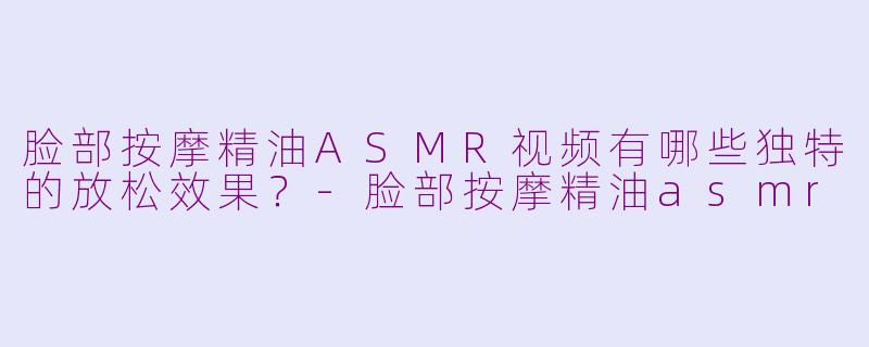脸部按摩精油ASMR视频有哪些独特的放松效果？-脸部按摩精油asmr