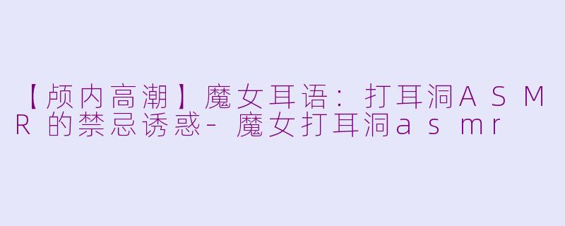 【颅内高潮】魔女耳语：打耳洞ASMR的禁忌诱惑-魔女打耳洞asmr