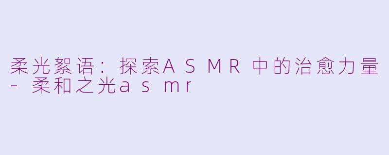 柔光絮语：探索ASMR中的治愈力量-柔和之光asmr