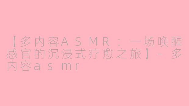 【多内容ASMR：一场唤醒感官的沉浸式疗愈之旅】-多内容asmr