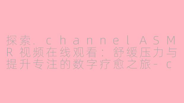 探索.channelASMR视频在线观看：舒缓压力与提升专注的数字疗愈之旅-channel asmr视频在线观看