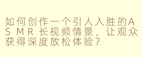 如何创作一个引人入胜的ASMR长视频情景，让观众获得深度放松体验？