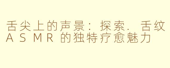 舌尖上的声景:探索.舌纹ASMR的独特疗愈魅力