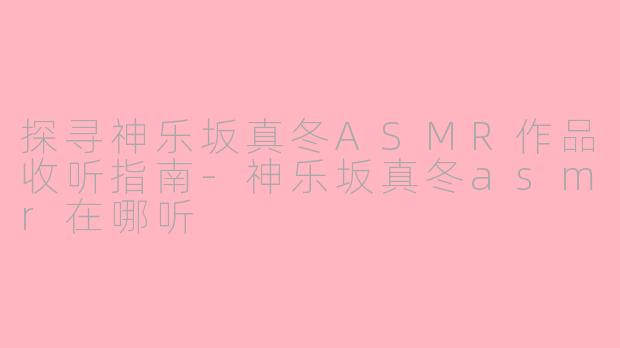 探寻神乐坂真冬ASMR作品收听指南-神乐坂真冬asmr在哪听