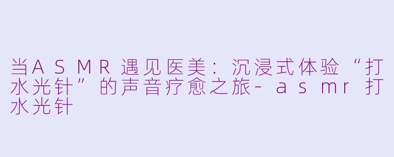 当ASMR遇见医美：沉浸式体验“打水光针”的声音疗愈之旅-asmr打水光针