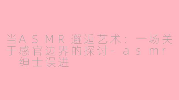 当ASMR邂逅艺术：一场关于感官边界的探讨-asmr 绅士误进