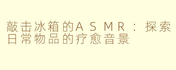 敲击冰箱的ASMR：探索日常物品的疗愈音景