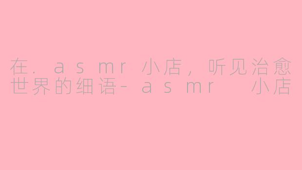 在.asmr小店，听见治愈世界的细语-asmr 小店
