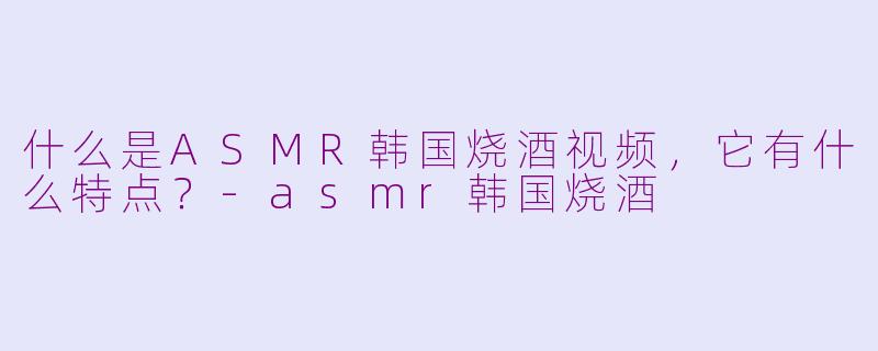 什么是ASMR韩国烧酒视频，它有什么特点？-asmr韩国烧酒