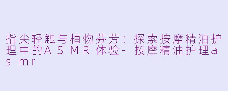 指尖轻触与植物芬芳：探索按摩精油护理中的ASMR体验-按摩精油护理asmr