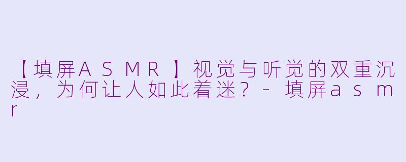 【填屏ASMR】视觉与听觉的双重沉浸，为何让人如此着迷？-填屏asmr