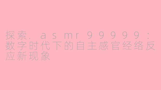 探索.asmr99999：数字时代下的自主感官经络反应新现象