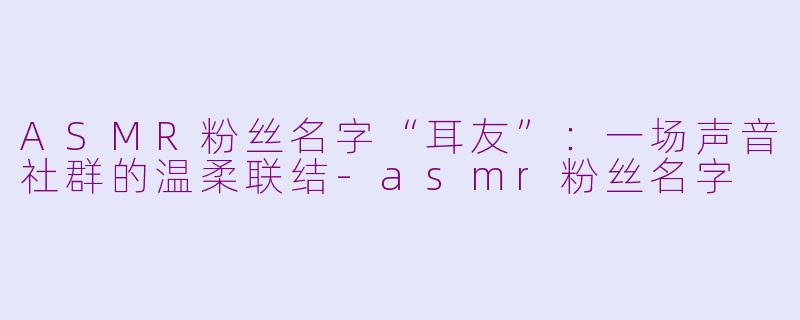 ASMR粉丝名字“耳友”：一场声音社群的温柔联结-asmr粉丝名字