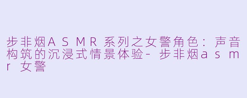 步非烟ASMR系列之女警角色:声音构筑的沉浸式情景体验-步非烟asmr女警