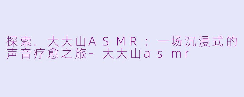 探索.大大山ASMR:一场沉浸式的声音疗愈之旅-大大山asmr