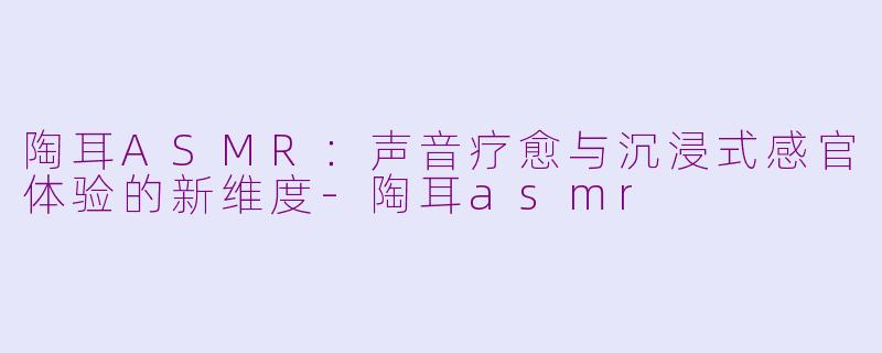 陶耳ASMR：声音疗愈与沉浸式感官体验的新维度-陶耳asmr