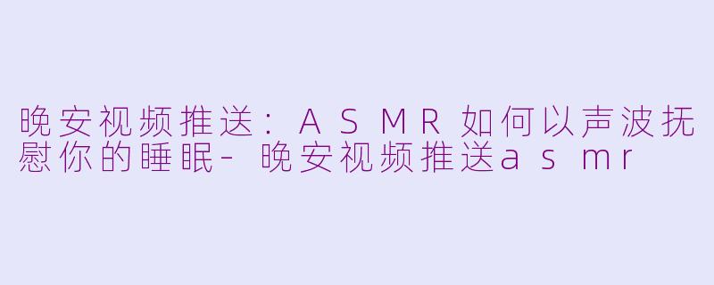 晚安视频推送：ASMR如何以声波抚慰你的睡眠-晚安视频推送asmr
