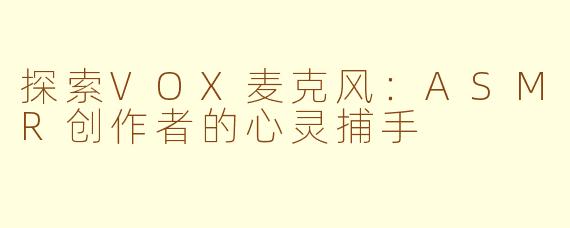 探索VOX麦克风：ASMR创作者的心灵捕手