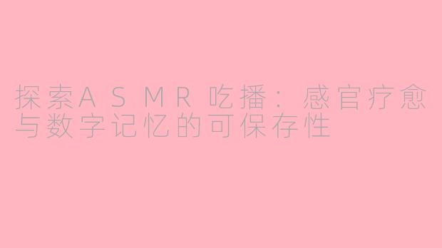 探索ASMR吃播:感官疗愈与数字记忆的可保存性