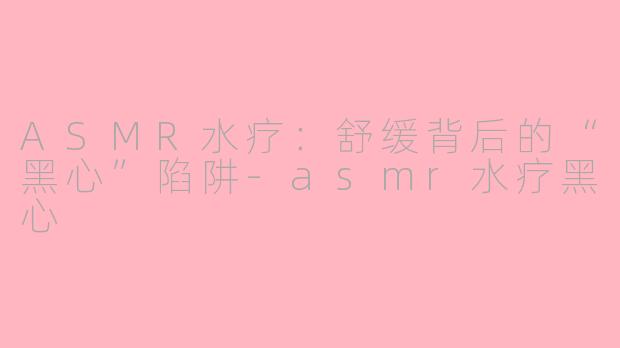 ASMR水疗：舒缓背后的“黑心”陷阱-asmr水疗黑心