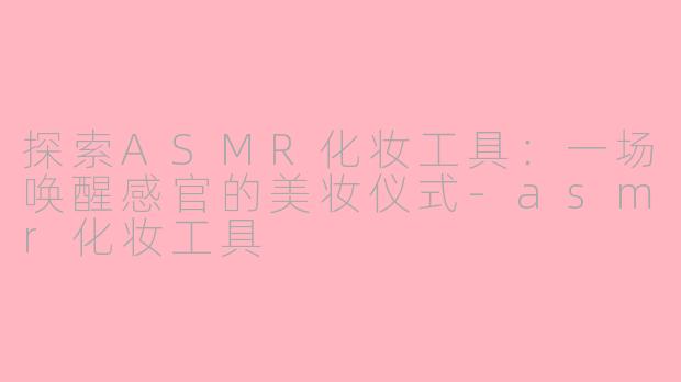 探索ASMR化妆工具：一场唤醒感官的美妆仪式-asmr化妆工具