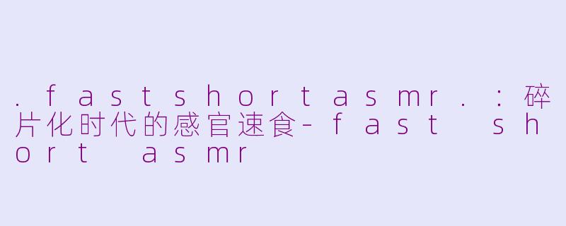 .fastshortasmr.:碎片化时代的感官速食-fast short asmr