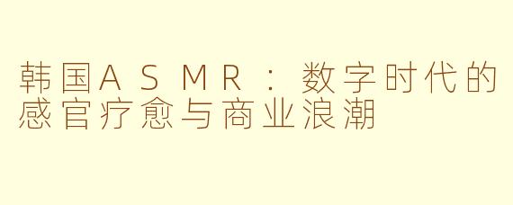 韩国ASMR：数字时代的感官疗愈与商业浪潮