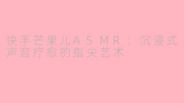 快手芒果儿ASMR：沉浸式声音疗愈的指尖艺术