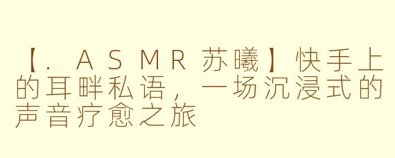 【.ASMR苏曦】快手上的耳畔私语，一场沉浸式的声音疗愈之旅